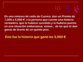 En una emisora de radio de Cuenca, dan un Premio de 1,000 a 5,000 €  a la persona que cuente una historia verdadera, que le hubiese sucedido y la hubiese puesto en una situación embarazosa, vemos… de las que te dan ganas de tirarte de un quinto piso. ,[object Object]