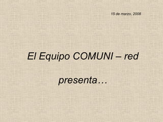 El Equipo COMUNI – red presenta… 15 de marzo, 2008 