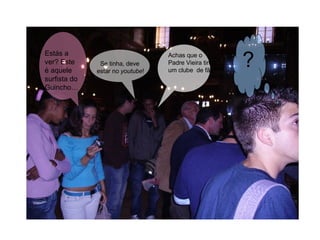 Achas que o Padre Vieira tinha um clube  de fãs? Se tinha, deve  estar no  youtube ! ? Estás a ver? Este é aquele surfista do Guincho…  