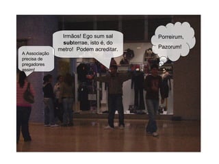 Irmãos! Ego sum sal  sub terrae, isto é, do metro!  Podem acreditar. Porreirum, Pazorum! A Associação precisa de pregadores assim! 