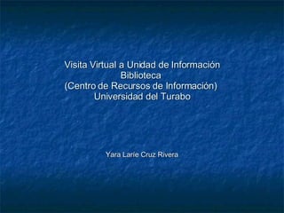 Visita Virtual a Unidad de Información Biblioteca  (Centro de Recursos de Información)  Universidad del Turabo Yara Laríe Cruz Rivera 