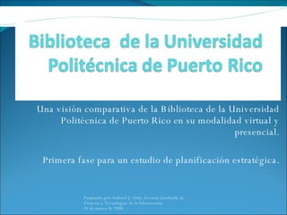Una visión comparativa de la Biblioteca de la Universidad Politécnica de Puerto Rico en su modalidad virtual y presencial. Primera fase para un estudio de planificación estratégica. Preparado por: Gabriel J. Ortiz, Escuela Graduada de Ciencias y Tecnologías de la Información.  31 de marzo de 2008 