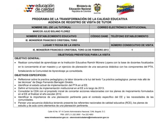 Calle 43 No. 57-14 Centro Administrativo Nacional, CAN, Bogotá, D.C.
PBX: (057) (1) 222 2800 - Fax 222 4953
www.mineducacion.gov.co - atencionalciudadano@mineducacion.gov.co
PROGRAMA DE LA TRANSFORMACIÓN DE LA CALIDAD EDUCATIVA
AGENDA DE REGISTRO DE VISITA DE TUTOR
NOMBRE DEL (DE LA) TUTOR(A): CORREO ELECTRÓNICO INSTITUCIONAL
MARCOS JULIO SOLANO FLOREZ
NOMBRE ESTABLECIMIENTO EDUCATIVO CÓDIGO DANE TELÉFONO ESTABLECIMIENTO
IE. MONSEÑOR FRANCISCO CRISTOBAL TORO
LUGAR Y FECHA DE LA VISITA NÚMERO CONSECUTIVO DE VISITA
IE. MONSEÑOR FRANCISCO CRISTOBAL TORO 22 DE FEBRERO 2013 1
OBJETIVO(S) PREVISTO(S) PARA LA VISITA
OBJETIVO GENERAL:
 Realizar comunidad de aprendizaje en la Institución Educativa Ramón Múnera Lopera con la base de docentes focalizados
en lo concerniente al ser maestro y un ejercicio de planeación de una secuencia didáctica con los componentes del PTA,
fortaleciendo la Comunidad de Aprendizaje ya consolidada.
OBJETIVOS ESPECIFICOS:
 Reflexionar sobre la practica pedagógica y la labor docente a la luz del texto “La práctica pedagógica: pensar más allá de
las técnicas” de Diego Fernando Barragán Giraldo.
 Identificar el estado actual de implementación del PTA en el EE.
 Definir el horizonte de implementación institucional en el EE a lo largo de 2013.
 Consolidar la CDA con el propósito inicial de concertar acciones relacionadas con los planes de mejoramiento formulados
en el EE al finalizar el año escolar 2012.
 Identificar la importancia de una planeación pertinente para el contexto específico del EE y las necesidades de las
comunidades.
 Panear una secuencia didáctica teniendo presente los referentes nacionales de calidad educativa (RCE), los planes de
estudio y de aula como elementos de una planeación pertinente.
 