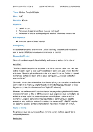 Planificación diaria 12-08-16 Liceo N°3 Maldonado Practicante: Guillermo Ortiz
Tema: Mínimo Común Múltiplo.
Hora: 10:45
Duración: 45 min.
Objetivos:
 Definir m.c.m.
 Fomentar el razonamiento de manera individual
 Promover el uso de estrategias para resolver diferentes situaciones
Pre-requisitos:
 Múltiplos de un número natural.
Inicio (5 min):
Se dará la bienvenida a la docente Leticia Medina y se continuará trabajando
con el tema múltiplos (recordando previamente lo hecho).
Desarrollo (30 min):
Se continuará entregando la actividad y realizando la lectura de la misma:
Actividad:
“Matías colecciona cartas de pokemon que vienen en dos cajas, una caja trae
sobre de color rojo y la otra caja trae sobres de color azul. Los sobres de color
rojo traen 24 cartas y los sobres de color azul traen 20 cartas. Sabiendo que el
número de cartas que traen ambas cajas son iguales, ¿cuántas cartas hay
como mínimo?
Se darán 10 minutos para realizar la actividad y luego se procederá a realizar la
corrección de la misma y ampliar la actividad mediante preguntas con el fin de
llegar a la noción de mínimo común múltiplo (20 minutos).
Una vez hecha la corrección de la actividad se preguntará ¿Qué relación tiene
dicho número con el 20 y el 24? Esperando que respondan que es múltiplo. De
esta manera se pretende observar que es un múltiplo en común a ambos
números. Luego de comprender lo preguntado se continuará ¿es posible
encontrar más múltiplos en común a estos dos números (20 y 24)? El objetivo
es observar que dos o más números tienen no sólo un múltiplo en común.
Cierre (10 min):
Se pretende que los alumnos definan mínimo común múltiplo a partir de la
actividad planteada.
Definición:
 