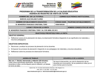 Calle 43 No. 57-14 Centro Administrativo Nacional, CAN, Bogotá, D.C.
PBX: (057) (1) 222 2800 - Fax 222 4953
www.mineducacion.gov.co - atencionalciudadano@mineducacion.gov.co
PROGRAMA DE LA TRANSFORMACIÓN DE LA CALIDAD EDUCATIVA
AGENDA DE REGISTRO DE VISITA DE TUTOR
NOMBRE DEL (DE LA) TUTOR(A): CORREO ELECTRÓNICO INSTITUCIONAL
MARCOS JULIO SOLANO FLOREZ
NOMBRE ESTABLECIMIENTO EDUCATIVO CÓDIGO DANE TELÉFONO ESTABLECIMIENTO
IE. MONSEÑOR FRANCISCO CRISTOBAL TORO 105001005339
LUGAR Y FECHA DE LA VISITA NÚMERO CONSECUTIVO DE VISITA
IE. MONSEÑOR FRANCISCO CRISTOBAL TORO 1 AL 5 DE ABRIL DE 2013 2
OBJETIVO(S) PREVISTO(S) PARA LA VISITA
OBJETIVO GENERAL:
 Reflexionar acerca de la planeación de clase y la observación formativa integrando el uso significativo de materiales y
recursos pedagógicos
OBJETIVOS ESPECIFICOS:
 Reconocer y analizar los procesos de planeación de los docentes.
 Enriquecer los procesos de planeación integrando el uso pedagógico de materiales y recursos educativos.
 Reflexionar sobre los procesos de observación formativa.
 .
AGENDA DE TRABAJO DESARROLLO DE LA AGENDA
Día uno. 1. Saludo, bienvenida y reflexión (20 minutos).
Video sobre aprendizaje significativo. Se aprecia con los
docentes el video y se da espacio para la reflexión y el debate
en torno al video.
Se hace la bienvenida y se nota la disposición de los
docentes por el encuentro. No se presenta el video por el
poco tiempo para la reunión.
 