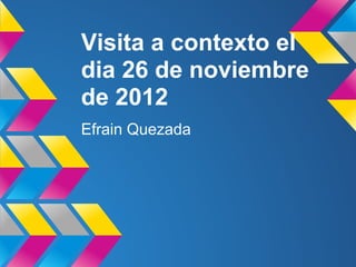 Visita a contexto el
dia 26 de noviembre
de 2012
Efrain Quezada
 