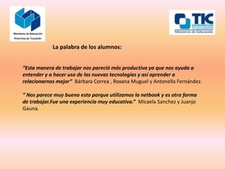La palabra de los alumnos:


“Esta manera de trabajar nos pareció más productiva ya que nos ayuda a
entender y a hacer uso de las nuevas tecnologías y así aprender a
relacionarnos mejor” Bárbara Correa , Roxana Muguel y Antonella Fernández.

“ Nos parece muy bueno esto porque utilizamos la netbook y es otra forma
de trabajar.Fue una experiencia muy educativa.” Micaela Sanchez y Juanjo
Gauna.
 
