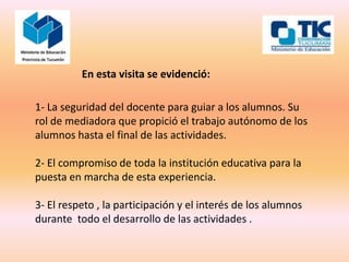 En esta visita se evidenció:

1- La seguridad del docente para guiar a los alumnos. Su
rol de mediadora que propició el trabajo autónomo de los
alumnos hasta el final de las actividades.

2- El compromiso de toda la institución educativa para la
puesta en marcha de esta experiencia.

3- El respeto , la participación y el interés de los alumnos
durante todo el desarrollo de las actividades .
 