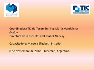 Coordinadora TIC de Tucumán: Ing. María Magdalena
Godoy.
Directora de la escuela: Prof. Isabel Alancay

Capacitadora: Marcela Elizabeth Briseño

8 de Noviembre de 2012 – Tucumán, Argentina.
 