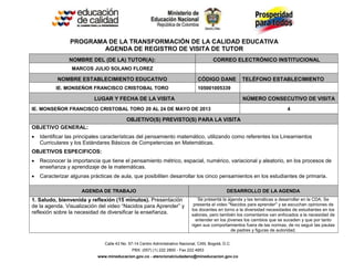 Calle 43 No. 57-14 Centro Administrativo Nacional, CAN, Bogotá, D.C.
PBX: (057) (1) 222 2800 - Fax 222 4953
www.mineducacion.gov.co - atencionalciudadano@mineducacion.gov.co
PROGRAMA DE LA TRANSFORMACIÓN DE LA CALIDAD EDUCATIVA
AGENDA DE REGISTRO DE VISITA DE TUTOR
NOMBRE DEL (DE LA) TUTOR(A): CORREO ELECTRÓNICO INSTITUCIONAL
MARCOS JULIO SOLANO FLOREZ
NOMBRE ESTABLECIMIENTO EDUCATIVO CÓDIGO DANE TELÉFONO ESTABLECIMIENTO
IE. MONSEÑOR FRANCISCO CRISTOBAL TORO 105001005339
LUGAR Y FECHA DE LA VISITA NÚMERO CONSECUTIVO DE VISITA
IE. MONSEÑOR FRANCISCO CRISTOBAL TORO 20 AL 24 DE MAYO DE 2013 4
OBJETIVO(S) PREVISTO(S) PARA LA VISITA
OBJETIVO GENERAL:
 Identificar las principales características del pensamiento matemático, utilizando como referentes los Lineamientos
Curriculares y los Estándares Básicos de Competencias en Matemáticas.
OBJETIVOS ESPECIFICOS:
 Reconocer la importancia que tiene el pensamiento métrico, espacial, numérico, variacional y aleatorio, en los procesos de
enseñanza y aprendizaje de la matemáticas.
 Caracterizar algunas prácticas de aula, que posibiliten desarrollar los cinco pensamientos en los estudiantes de primaria.
AGENDA DE TRABAJO DESARROLLO DE LA AGENDA
1. Saludo, bienvenida y reflexión (15 minutos). Presentación
de la agenda. Visualización del video “Nacidos para Aprender” y
reflexión sobre la necesidad de diversificar la enseñanza.
Se presenta la agenda y las temáticas a desarrollar en la CDA. Se
presenta el video "Nacidos para aprender" y se escuchan opiniones de
los docentes en torno a la diversidad necesidades de estudiantes en los
salones, pero también los comentarios van enfocados a la necesidad de
entender en los jóvenes los cambios que se suceden y que por tanto
rigen sus comportamientos fuera de las normas, de no seguir las pautas
de padres y figuras de autoridad.
 