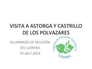 VISITA A ASTORGA Y CASTRILLO
DE LOS POLVAZARES
ALUMNADO DE RELIGIÓN
IES LLANERA
25 abril 2014
 