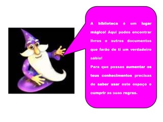A   biblioteca   é   um   lugar

mágico! Aqui podes encontrar

livros e outros documentos

que farão de ti um verdadeiro

sábio!

Para que possas aumentar os

teus conhecimentos precisas

de saber usar este espaço e

cumprir as suas regras.
 
