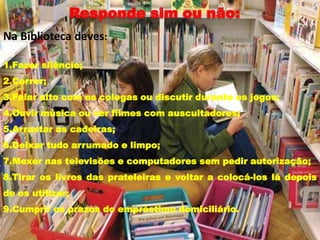 Na Biblioteca deves:

1.Fazer silêncio;
2.Correr;
3.Falar alto com os colegas ou discutir durante os jogos;
4.Ouvir música ou ver filmes com auscultadores;
5.Arrastar as cadeiras;
6.Deixar tudo arrumado e limpo;
7.Mexer nas televisões e computadores sem pedir autorização;
8.Tirar os livros das prateleiras e voltar a colocá-los lá depois
de os utilizar;
9.Cumprir os prazos do empréstimo domiciliário.
 