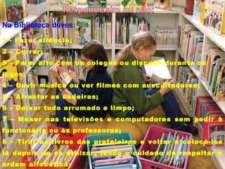 1 - Fazer silêncio; 2 – Correr; 3 – Falar alto com os colegas ou discutir durante os jogos; 4 – Ouvir música ou ver filmes com auscultadores; 5 – Arrastar as cadeiras; 6 – Deixar tudo arrumado e limpo; 7 – Mexer nas televisões e computadores sem pedir à funcionária ou às professoras; 8 – Tirar os livros das prateleiras e voltar a colocá-los lá depois de os utilizar, tendo o cuidado de respeitar a ordem alfabética; 9 – Cumprir os prazos do empréstimo domiciliário. Na Biblioteca deves: 