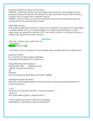 Formateo: Existen dos tipos de formateo.
NORMAL - Examina si existen sectores defectuosos (esto es lo que alarga tanto el
proceso).La recomendación de Microsoft es que la primera vez que des formato a
un disco duro lo hagas con el método normal.
RÁPIDO - Hace lo mismo que el normal (eliminar archivos de la partición) pero no
comprueba si hay sectores defectuosos.
-HDD Regenerator.
Sirve para recuperar sectores de tu disco duro dañados y los repara, te lo descargas,
lo instalas desde tu PC y el mismo programa te indica que introduzcas un disco
virgen para ser quemado, reinicias tu PC con el disco dentro y comienza a hacer su
trabajo solo, siguiendo las instrucciones.
Preventivo.
Vacunar, un disco duro, memoria, etc.
- Sitio seguro.
https:// (Tiene una S)
- Cuando se cae una laptop, lo más sensible que se puede dañar es el Disco Duro.
¿Qué es un ISO?
Es un archivo de tipo imagen grabable.
Se puede descomprimir con winrar, etc.
-Requerimientos de Windows 7.
Procesador 1GHz
15GB Disco duro.
1GB de memoria del sistema
-XP
233 MHz
Al menos 64 MB de RAM (Recomendado 128MB)
Desfragmentación del disco.
Reúne los datos fragmentados de manera que el equipo pueda ejecutarse con
mayor frecuencia.
-Cmd.
Formateo de memoria: Nombre + Letra que tenga + :
-Macos X
Sirve para diseño gráfico, programación.
-Como reparar el chip de vídeo de una laptop.
Desoldando y soldando la pieza nuevamente.

 