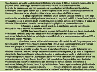 Casertavecchia sorge alle pendici dei mondi Tifatini ad una altezza di 401m, è facilmente raggiungibile da più punti, e dista dalla Reggia Vanvitelliana di Caserta, circa 10 Km in direzione Nord-Est.  Le origini del paese ancora oggi non sono certe, ma secondo alcuni scritti del monaco Benedettino Erchemperto che risalgono all'anno 861, si parla di un primo nucleo urbano, sulle montagne denominate Casahirta (dove  casa  sta per villaggio e  hirta  o  erta  per aspra, ripida, di difficile accesso).  Il Borgo originalmente edificato su un pre-esistente villaggio romano nel corso degli anni ha subito varie dominazioni.Originalmente appartenne ai Longobardi nell'879 fu dato al Conte Pandulfo di Capua.Nel secolo IX a seguito di vari eventi bellici, quali incursioni saracene e devastazioni di Capua, gli abitanti e il Clero si videro costretti a cercare rifugio in luoghi più sicuri, come quelli montani.  E fu proprio in seguito a questi eventi che la popolazione aumento notevolmente, cosicchè alla fine fu trasferita anche la sede vescovile.  Nel 1062 Casertavecchia venne occupata da Riccardo I di Aversa, e da qui ebbe inizio la dominazione Normanna che porto il paese al suo massimo splendore nell'anno 1100-1129 con la costruzione della attuale Cattedrale sotto l'episcopato di Rainulfo, e la sua consacrazione nell'anno 1153 al culto di San Michele Arcangelo.  Con alterne vicende altri feudatari successero a Riccardo I, finchè il Borgo non passo sotto la dominazione degli Svevi con Riccardo di Lauro (1232-1266), il quale ne accrebbe la fama e lo valorizzo fino a farlo giungere al suo massimo splendore e importanza anche in campo politico.  E pare che si debba proprio a Riccardo di Lauro la costruzione al castello della grande torre cilindrica superstite.  Nel 1442 il Borgo passa sotto la dominazione aragonese, e qui inizia la sua parabola discendente, Casertavecchia vede lentamente decadere la sua importanza, poichè la vita incomincia a svilupparsi in pianura. Restano a Casertavecchia solo il vescovo e il seminario, che continuano a dare una minima importanza al Borgo. Questo fino all'nno 1842, quando Papa Gregorio XVI ne sancì il definitivo trasferimento alla nuova Caserta.In seguito con il dominio dei Borboni nell'Italia meridionale e la costruzione della reggia, il nuovo centro di ogni attività diventa Caserta e per forza di cose gli abitanti della vecchia cittadina dovettero spostarsi in pianura.  A ricordo ancora dello splendido passato che fu restano il Duomo, il campanile, i resti del castello e le strade dell'intero Borgo tutte in stile siculo-normanno . 