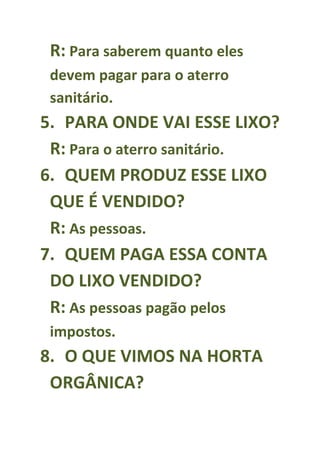 R: Para saberem quanto eles
 devem pagar para o aterro
 sanitário.
5. PARA ONDE VAI ESSE LIXO?
 R: Para o aterro sanitário.
6. QUEM PRODUZ ESSE LIXO
 QUE É VENDIDO?
 R: As pessoas.
7. QUEM PAGA ESSA CONTA
 DO LIXO VENDIDO?
 R: As pessoas pagão pelos
 impostos.
8. O QUE VIMOS NA HORTA
 ORGÂNICA?
 