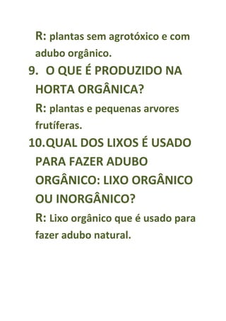 R: plantas sem agrotóxico e com
 adubo orgânico.
9. O QUE É PRODUZIDO NA
 HORTA ORGÂNICA?
 R: plantas e pequenas arvores
 frutíferas.
10.QUAL DOS LIXOS É USADO
 PARA FAZER ADUBO
 ORGÂNICO: LIXO ORGÂNICO
 OU INORGÂNICO?
 R: Lixo orgânico que é usado para
 fazer adubo natural.
 