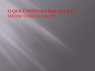 O QUE É FEITO NA BALANÇA È
MEDIR TODO O LIXO!!!!
 