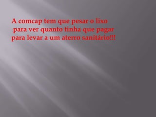 A comcap tem que pesar o lixo
para ver quanto tinha que pagar
para levar a um aterro sanitário!!!
 