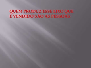 QUEM PRODUZ ESSE LIXO QUE
É VENDIDO SÃO AS PESSOAS
 