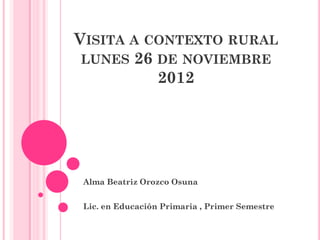 VISITA A CONTEXTO RURAL
 LUNES 26 DE NOVIEMBRE
          2012




 Alma Beatriz Orozco Osuna


 Lic. en Educación Primaria , Primer Semestre
 