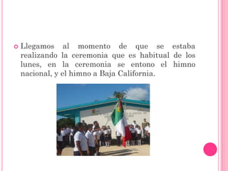    Llegamos al momento de que se estaba
    realizando la ceremonia que es habitual de los
    lunes, en la ceremonia se entono el himno
    nacional, y el himno a Baja California.
 