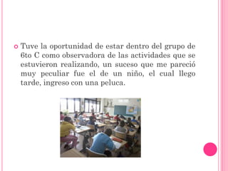    Tuve la oportunidad de estar dentro del grupo de
    6to C como observadora de las actividades que se
    estuvieron realizando, un suceso que me pareció
    muy peculiar fue el de un niño, el cual llego
    tarde, ingreso con una peluca.
 