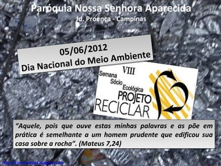 Paróquia Nossa Senhora Aparecida
                                   Jd. Proença - Campinas



                       0 5/06/2012
                                       mbiente
            i a Na ci on a l do Meio A
          D




      “Aquele, pois que ouve estas minhas palavras e as põe em
      prática é semelhante a um homem prudente que edificou sua
      casa sobre a rocha”. (Mateus 7,24)

http://conectadosjc.blogspot.com
 