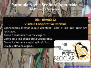 Paróquia Nossa Senhora Aparecida
                 Jd. Proença - Campinas


                     Dia : 09/06/12
             Visita à Cooperativa Reciclar
Conhecemos melhor o que acontece com o lixo que pode ser
reciclado.
Como é realizada essa reciclagem.
Como esse lixo chega até a Cooperativa.
Como é efetuada a separação do lixo.
Dia de coleta na região...




                                          http://conectadosjc.blogspot.com
 