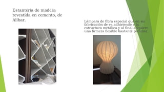 Estantería de madera
revestida en cemento, de
Alibar. Lámpara de fibra especial que en su
fabricación de va adhiriendo a la
estructura metálica y al final adquiere
una firmeza flexible bastante peculiar.
 
