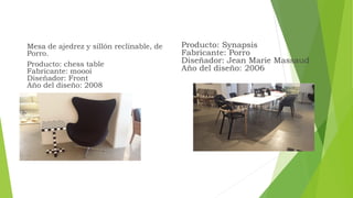 Mesa de ajedrez y sillón reclinable, de
Porro.
Producto: chess table
Fabricante: moooi
Diseñador: Front
Año del diseño: 2008
Producto: Synapsis
Fabricante: Porro
Diseñador: Jean Marie Massaud
Año del diseño: 2006
 