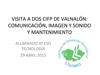 VISITA A DOS CIFP DE VALNALÓN:
COMUNICACIÓN, IMAGEN Y SONIDO
Y MANTENIMIENTO
ALUMNADO 4º ESO
TECNOLOGÍA
29 ABRIL 2015
 