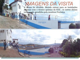 A turma foi dividida. Metade entrou para as instalações
internas com o técnico químico da ETA , os outros alunos
estão sendo atendidos pela monitora Verônica.
IMAGENS DA VISITA
 
