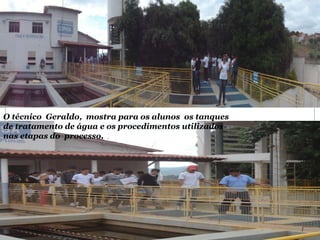 O técnico Geraldo, mostra para os alunos os tanques
de tratamento de água e os procedimentos utilizados
nas etapas do processo.
 