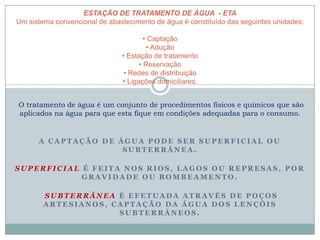 A C A P T A Ç Ã O D E Á G U A P O D E S E R S U P E R F I C I A L O U
S U B T E R R Â N E A .
S U P E R F I C I A L É F E I T A N O S R I O S , L A G O S O U R E P R E S A S , P O R
G R A V I D A D E O U B O M B E A M E N T O .
S U B T E R R Â N E A É E F E T U A D A A T R A V É S D E P O Ç O S
A R T E S I A N O S , C A P T A Ç Ã O D A Á G U A D O S L E N Ç Ó I S
S U B T E R R Â N E O S .
ESTAÇÃO DE TRATAMENTO DE ÁGUA - ETA
Um sistema convencional de abastecimento de água é constituído das seguintes unidades:
• Captação
• Adução
• Estação de tratamento
• Reservação
• Redes de distribuição
• Ligações domiciliares.
O tratamento de água é um conjunto de procedimentos físicos e químicos que são
aplicados na água para que esta fique em condições adequadas para o consumo.
 