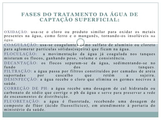 FASES DO TRATAMENTO DA ÁGUA DE
CAPTAÇÃO SUPERFICIAL:
O X I D A Ç Ã O : usa -se o cloro ou produto similar para oxidar os metais
presentes na água, como ferro e o manganês, tornando -os insolúveis na
água .
COAGULAÇÃO : usa-se coagulantes como sulfato de alumínio ou cloreto
para aglomerar partículas sólidas(suj eira) que ficam na água.
FLOCULAÇÃO: a movimentação da água já coagulada nos tanques
misturam os flocos, ganhando peso, volume e consistência .
DECANTAÇÃO : os flocos separam-se da água, sedimentando -se no
fundo dos tanques.
FILTRAÇÃO: a água passa por filtros constituídos por camadas de areia
suportadas por cascalho que retém a sujeira.
DESINFECÇÃO : a água recebe o cloro que elimina os germes nocivos à
saúde .
CORREÇÃO D E PH : a água recebe uma dosagem de cal hidratada ou
carbonato de sódio que corrige o ph da água e s e r v e p a r a p r e s e r v a r a r e d e
d e e n c a n a me n t o s d e d i s t r i b u i ç ã o .
FLUORETAÇÃO : a água é fluoretada, recebendo uma dosagem de
composto de flúor (ácido fluossilícico), em atendimento à portaria do
ministério da saúde .
 