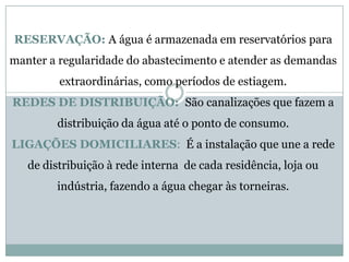 RESERVAÇÃO: A água é armazenada em reservatórios para
manter a regularidade do abastecimento e atender as demandas
extraordinárias, como períodos de estiagem.
REDES DE DISTRIBUIÇÃO: São canalizações que fazem a
distribuição da água até o ponto de consumo.
LIGAÇÕES DOMICILIARES: É a instalação que une a rede
de distribuição à rede interna de cada residência, loja ou
indústria, fazendo a água chegar às torneiras.
 