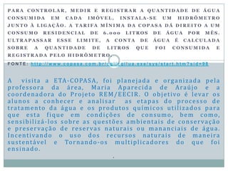 P A R A C O N T R O L A R , M E D I R E R E G I S T R A R A Q U A N T I D A D E D E Á G U A
C O N S U M I D A E M C A D A I M Ó V E L , I N S T A L A - S E U M H I D R Ô M E T R O
J U N T O À L I G A Ç Ã O . A T A R I F A M Í N I M A D A C O P A S A D Á D I R E I T O A U M
C O N S U M O R E S I D E N C I A L D E 6 . 0 0 0 L I T R O S D E Á G U A P O R M Ê S .
U L T R A P A S S A R E S S E L I M I T E , A C O N T A D E Á G U A É C A L C U L A D A
S O B R E A Q U A N T I D A D E D E L I T R O S Q U E F O I C O N S U M I D A E
R E G I S T R A D A P E L O H I D R Ô M E T R O .
F O N T E : h t t p : / / w w w. c o p a s a . c o m . b r / c g i / c g i l u a . e x e / s ys / s t a r t . h t m ? s i d = 9 8
A visita a ETA-COPASA, foi planejada e organizada pela
professora da área, Maria Aparecida de Araújo e a
coordenadora do Projeto REM/EECIR. O objetivo é levar os
alunos a conhecer e analisar as etapas do processo de
tratamento da água e os produtos químicos utilizados para
que esta fique em condições de consumo, bem como,
sensibilizá-los sobre as questões ambientais de conservação
e preservação de reservas naturais ou mananciais de água.
Incentivando o uso dos recursos naturais de maneira
sustentável e Tornando-os multiplicadores do que foi
ensinado.
.
 