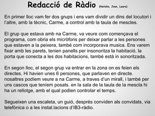 Redacció de Ràdio (Natalia, Joan, Laura)
En primer lloc vam fer dos grups i ens vam dividir un dins del locutori i
l’altre, amb la tècnic, Carme, a control amb la taula de mescles.
El grup que estava amb na Carme, va veure com començava el
programa, com obria els micròfons per deixar parlar a les persones
que estaven a la peixera, també com incorporava musica. Ens varem
fixar amb les parets, tenien panells per insonoritza la habitació, la
porta que conecta a les dos habitacions, també està in sonoritzada.
En segon lloc, el segon grup va entrar en la zona on es feien els
directes. Hi havien unes 6 persones, que parlaven en directe.
nosaltres podíem veure a na Carme, a traves d’un mirall, i també per
uns cascos que teníem posats. en la sala de la taula de la mescla hi
ha un rellotge, amb el qual podien controlar el temps.
Segueixen una escaleta, un guió, després conviden als convidats, via
telefònica o a les instal.lacions d’IB3-ràdio.
 
