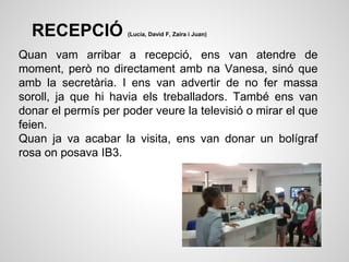 RECEPCIÓ (Lucía, David F, Zaira i Juan)
Quan vam arribar a recepció, ens van atendre de
moment, però no directament amb na Vanesa, sinó que
amb la secretària. I ens van advertir de no fer massa
soroll, ja que hi havia els treballadors. També ens van
donar el permís per poder veure la televisió o mirar el que
feien.
Quan ja va acabar la visita, ens van donar un bolígraf
rosa on posava IB3.
 