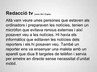 Redacció tv (Javier, Niki i Ángela)
Allà vam veure unes persones que estaven als
ordinadors i preparaven les notícies, tenien un
micròfon que evitava renous externes i així
posaven veu a les notícies. Hi havia els
informàtics que editaven les notícies dels
reporters i els hi posaven veu. També un
reporter ens va ensenyar una maleta amb un
aparell que diua 8 targetes de telèfon i servia
per emetre en directe sense necessitat d’unitat
mòbil.
 
