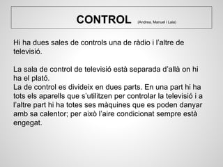 CONTROL (Andrea, Manuel i Laia)
Hi ha dues sales de controls una de ràdio i l’altre de
televisió.
La sala de control de televisió està separada d’allà on hi
ha el plató.
La de control es divideix en dues parts. En una part hi ha
tots els aparells que s’utilitzen per controlar la televisió i a
l’altre part hi ha totes ses màquines que es poden danyar
amb sa calentor; per això l’aire condicionat sempre està
engegat.
 