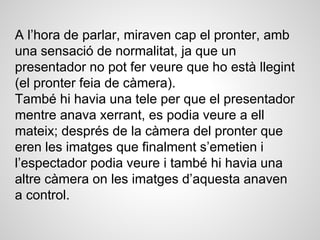 A l’hora de parlar, miraven cap el pronter, amb
una sensació de normalitat, ja que un
presentador no pot fer veure que ho està llegint
(el pronter feia de càmera).
També hi havia una tele per que el presentador
mentre anava xerrant, es podia veure a ell
mateix; després de la càmera del pronter que
eren les imatges que finalment s’emetien i
l’espectador podia veure i també hi havia una
altre càmera on les imatges d’aquesta anaven
a control.
 