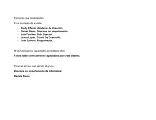 Funciones que desempeñan:
En el momento de la visita:
- Siudy Infante: Asistente de dirección.
- Daniel Sierra: Directora del departamento.
- Luis Fuentes: Sub. Director.
- Jesus Lopez: Coord. De Desarrollo.
- Jean Zamora: Programador.
Nº de funcionarios capacitados en Software libre:
Todos están correctamente capacitados para este sistema.
Personal técnico que atendió al grupo.:
Directora del departamento de informática:
Daniela Sierra.
 