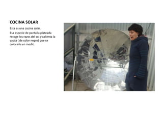 COCINA SOLAR
Esta es una cocina solar.
Esa especie de pantalla plateada
recoge los rayos del sol y calienta la
vasija ( de color negro) que se
colocaría en medio.