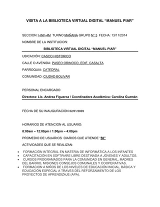 VISITA A LA BIBLIOTECA VIRTUAL DIGITAL “MANUEL PIAR”
SECCION: I-INF-4M TURNO MAÑANA GRUPO N° 3 FECHA: 13/11/2014
NOMBRE DE LA INSTITUCION:
BIBLIOTECA VIRTUAL DIGITAL “MANUEL PIAR”
UBICACIÓN: CASCO HISTORICO
CALLE O AVENIDA: PASEO ORINOCO, EDIF. CASALTA
PARROQUIA: CATEDRAL
COMUNIDAD: CIUDAD BOLIVAR
PERSONAL ENCARGADO
Directora: Lic. Andrea Figueroa / Coordinadora Académica: Carolina Guzmán
FECHA DE SU INAUGURACION 02/01/2009
HORARIOS DE ATENCION AL USUARIO:
8:00am – 12:00pm / 1:00pm – 4:00pm
PROMEDIO DE USUARIOS DIARIOS QUE ATIENDE “50”
ACTIVIDADES QUE SE REALIZAN:
 FORMACIÓN INTEGRAL EN MATERIA DE INFORMÁTICA A LOS INFANTES
 CAPACITACIÓN EN SOFTWARE LIBRE DESTINADA A JÓVENES Y ADULTOS.
 CURSOS PROGRAMADOS PARA LA COMUNIDAD EN GENERAL, MADRES
DEL BARRIO, MISIONES CONSEJOS COMUNALES Y COOPERATIVAS.
 FORMACION A NIÑOS DE LOS NIVELES DE EDUCACIÓN INICIAL, BÁSICA Y
EDUCACIÓN ESPECIAL A TRAVES DEL REFORZAMIENTO DE LOS
PROYECTOS DE APRENDIZAJE (APA).
 