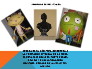 Fundación Rafael Pombo

Creada en el año 1985, orientada a
la formación integral de la niñez.
En esta casa nació el poeta Rafael
Pombo y es un monumento
nacional. Ubicada en la Calle del
Coliseo.

 