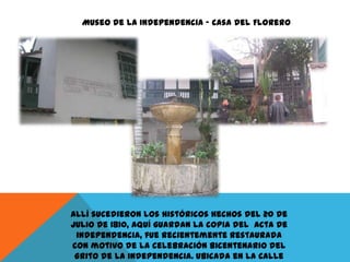 Museo de la Independencia – Casa del Florero

Allí sucedieron los históricos hechos del 20 de
Julio de 1810, aquí guardan la copia del acta de
independencia, fue recientemente restaurada
con motivo de la celebración Bicentenario del
Grito de la independencia. Ubicada en la Calle

 