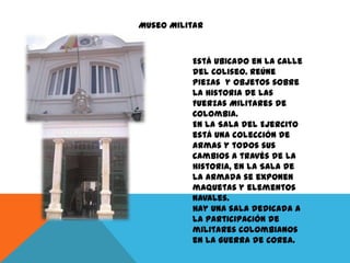 Museo Militar

Está ubicado en la Calle
del Coliseo. Reúne
piezas y objetos sobre
la historia de las
Fuerzas Militares de
Colombia.
En la Sala del Ejercito
está una colección de
armas y todos sus
cambios a través de la
historia, en la Sala de
la Armada se exponen
maquetas y elementos
navales.
Hay una sala dedicada a
la participación de
militares colombianos
en la Guerra de Corea.

 